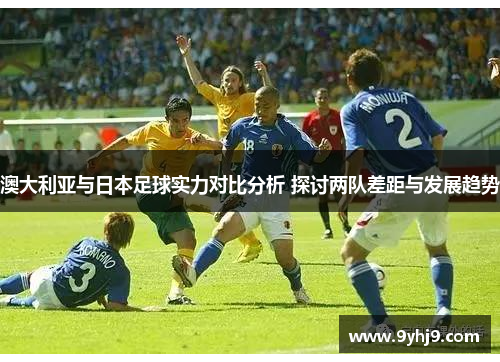 澳大利亚与日本足球实力对比分析 探讨两队差距与发展趋势