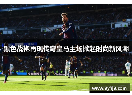 黑色战袍再现传奇皇马主场掀起时尚新风潮